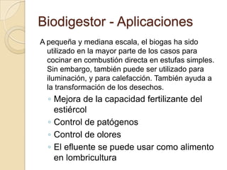 Biodigestor - Aplicaciones
A pequeña y mediana escala, el biogas ha sido
  utilizado en la mayor parte de los casos para
  cocinar en combustión directa en estufas simples.
  Sin embargo, también puede ser utilizado para
  iluminación, y para calefacción. También ayuda a
  la transformación de los desechos.
  ◦ Mejora de la capacidad fertilizante del
    estiércol
  ◦ Control de patógenos
  ◦ Control de olores
  ◦ El efluente se puede usar como alimento
    en lombricultura
 