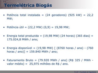 Termelétrica Biogás Potência total instalada = (24 geradores) (925 kW) = 22,2 MW; Potência útil = (22,2 MW) (0,9) = 19,98 MW; Energia total produzida = (19,98 MW) (24 horas) (365 dias) = 175.024,8 MWh / ano;  Energia disponível = (19,98 MW) [ (8760 horas / ano) - (760 horas / ano)] = 159.840 MWh / ano;  Faturamento Bruto = (79.920 MWh / ano) (R$ 325 / MWh - valor médio) =  25,975 milhões de R$ / ano. 
