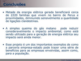 Conclusões Metade da energia elétrica gerada beneficiará cerca de 2220 famílias que vivem no bairro de Perus e proximidades, diminuindo sensivelmente a quantidade de ligações clandestinas.  A simples queima do gás metano  pode reduzir consideravelmente o impacto ambiental; como está sendo utilizado para a geração de energia elétrica seu impacto será ainda menor.  Esse projeto é um dos importantes exemplos de como a parceria empresa-estado pode trazer uma série de benefícios para as empresas envolvidas, assim como, para a população.  