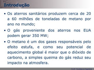 Introdução Os aterros sanitários produzem cerca de 20 a 60 milhões de toneladas de metano por ano no mundo; O gás proveniente dos aterros nos EUA podem gerar 350 MW; O metano é um dos gases responsáveis pelo efeito estufa, e como seu potencial de aquecimento global é maior que o dióxido de carbono, a simples queima do gás reduz seu impacto na atmosfera.   