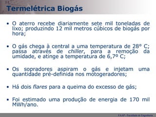 Termelétrica Biogás O aterro recebe diariamente sete mil toneladas de lixo; produzindo 12 mil metros cúbicos de biogás por hora; O gás chega à central a uma temperatura de 28° C; passa através de  chiller , para a remoção da umidade, e atinge a temperatura de 6,7º C; Os sopradores aspiram o gás e injetam uma quantidade pré-definida nos motogeradores; Há dois  flares  para a queima do excesso de gás; Foi estimado uma produção de energia de 170 mil MWh/ano. 