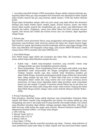 1. According anaerobik biologis (1989) menyatakan, Biogas adalah campuran beberapa gas,
tergolong bahan bakar gas yang merupakan hasil fermentasi atau dekomposisi bahan organik
dalam kondisi anaerob dan gas yang dominan adalah metana ( CH4) dan karbon dioksida
(CO2).
Biogas dapat disimpulkan sebagai salah satu jenis energi yang dapat dibuat dari fermentasi
berbagai jenis bahan limbah seperti sampah, pupuk, kotoran manusia, jerami, dan bahan
lainnya dalam kondisi anaerob dan menghasilkan gas, gas metana yang didominanasi oleh
dioksida dan karbon. Singkatnya, semua jenis bahan dalam hal kimia termasuk senyawa
organik, baik berasal dari limbah dan kotoran hewan atau sisa tanaman, dapat digunakan
sebagai biogas.

2. Kotoran sapi
Sapi memiliki sistem pencernaan khusus yang menggunakan mikroorganisme dalam sistem
pencernaan yang berfungsi untuk mencerna selulosa dan lignin dari rumput berserat tinggi.
Oleh karena itu, pupuk sapi kandang memiliki kandungan selulosa yang tinggi sehingga Nilai
kalor yang dihasilkan oleh biogaspun cukup tinggi, yaitu kisaran 4800-6700 kkal/m3, untuk
metana murni (100%) memiliki nilai kalori 8900 kkL/m3.

3. Jenis Pabrik Biogas
Jenis Pabrik biogas dapat dilihat dari konstruksi dan bahan baku. Hal konstruksi, secara
umum, pabrik biogas diklasifikasikan menjadi dua jenis:

       Kubah tetap : Kubah tetap merupakan konstruksi yang memiliki volume tetap
       sehingga produksi gas akan meningkatkan generator tekanan.
       Drum mengambang : Drum mengambang berarti ada bagian pada pabrik yang dapat
       dipindahkan untuk menyesuaikan diri dengan peningkatan pembangkit tekanan.
       Gerakan tanaman mereka juga akan menjadi tanda dimulainya produksi gas
       dalam Pabrik Biogas. Sementara pembangunan pabrik biogas dilihat dari aliran bahan
       baku, dibagi menjadi dua lagi yaitu: 1. Batch (bak) Pada jenis ini bahan tanaman
       ditempatkan dalam wadah atau ruang tertentu dari awal sampai selesainya proses
       pencernaan. Ini hanya umum digunakan dalam tahap percobaan untuk menentukan
       potensi gas dari sampah. 2 organik. Contiunitas (aliran) Dalam tipe ini ada aliran sisa
       bahan masuk dan keluar pada selang dalm tempo waktu tertentu. Panjang dari bahan
       baku Pabrik Biogas disebut sebagai waktu retensi hidrolik (Retensi hidrolik Waktu /
       HTR).

4. Prinsip Teknologi Biogas
Pada prinsipnya, teknologi biogas adalah teknologi yang memanfaatkan fermentasi bahan
organik oleh bakteri anaerob yang menghjasilkan gas metana. Gas metana adalah gas yang
mengandung satu atom C dan empat atom H yang memiliki sifat mudah terbakar. Gas metana
yang dihasilkan kemudian dapat dibakar sehingga panaspun dapat dihasilkan. Sifat gas ini
tidak berwarna, tidak berbau dan sangat cepat menyala. Menurut Direktorat Jenderal PPHP-
Departemen Pertanian (2006), 1 m3 biogas setara dengan:
a. LPG: 0,46 Kg
b. Minyak Tanah: 0,62 Ltr
c. Minyak solar: 0,52 Ltr
d. Bensin: 0,80 Ltr
e. Kayu bakar: 3,50 Kg
Pembentukan biogas mikroba anaerobik mencakup tiga tahap : Pertama, tahap hidrolisis di
mana pembubaran terjadi pada tahap ini bahan organik larut dan pencernaan bahan organik
 