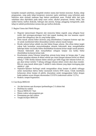 kompleks menjadi sederhana, mengubah struktur utama dari bentuk monomer. Kedua, tahap
pengasaman, yang pada tahap komponen monomer (gula sederhana) yang terbentuk pada
hidrolisis akan menjadi makanan bagi bakteri pembentuk asam. Produk akhir dari gula
sederhana akan diproduksi pada tahap asam asetat, alkohol propionat, format, laktat, dan
sedikit butirat, karbon dioksida, hidrogen dan amonia. Ketiga, panggung metagonetik, pada
tahap ini adalah pembentukan metana dan gas karbon dioksida.

5. Bagian Utama dari Pabrik Biogas

       Degester (pencernaan) Degester alat mencerna bahan organik yang sebagian besar
       terdiri dari potongan-potongan kecil dari pupuk kandang dan sisa tanaman seperti
       jerami dan sebagainya, dan air yang kedap udara.
       Pintu masuk saluran bubur (kotoran yang dilembutkan), Campuran kotoran sapi dan
       air untuk membentuk bubur dimasukkan melalui saluran masuk lumpur.
       Residu saluran keluar adalah sisa dari bahan biogas saluran. Jika aliran dalam tangki
       cukup baik kemudian menyeimbangkan tekanan hidrostatik akan mengakibatkan
       beberapa bubur sisa ketika bubur ditambahkan kesaluran keluar tangki nasuk pertama.
       Tekanan hidrostatik akan menyebabkan sebagian lumpur sisa ketika bubur
       ditambahkan keslauran keluar tank.
       Keselamatan utama Tekanan katup/klep, prinsip kerja katup ini berupa pipa T yang
       mampu menahan tekanan di dalam saluran gas setara dengan tekanan kolom air dalam
       tabung T TSB. Ketika tekanan dalam saluran gas lebih tinggi dari tekanan kolom air,
       gas akan keluar melalui T tabung sehingga tekanan dalam sistem akan daya mundur.
       Bila air yang masuk dalam pipa T adalah h maka tekanan yang dapat memegang pipa
       adalah p = ρgh.
       Separator-Sparator berfungsi untuk mengarahkan aliran lumpur di pabrik sehingga
       untuk memastikan bahwa bubur memenuhi kriteria HTR massa. Untuk membantu
       kelancaran aliran lumpur di pabrik, disarankan untuk menggunakan bubur dengan
       kadar padatan sesuai dengan rekomendasi US EPA (maksimum sekitar 12,5%).
       Reaktor, tempat fregmentasi.

6. Cara Kerja BIOGAS

       Air dan kotoran sapi dicampur (perbandingan 2:1) dalam bak
       Dialirkan ke reaktor
       Muncul BIOGAS 7 hari
       Dalam reaktor ada pengaman gas
       Penampung gas dari reaktor
       Tungku/kompor BIOGAS
 