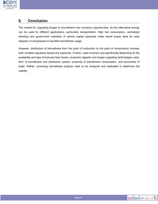 Page # 8
8. Conclusion
The market for upgrading biogas to biomethane has numerous opportunities, as this alternative energy
can be used for different applications, particularly transportation. High fuel consumption, centralized
refueling and government subsidies of vehicle capital expenses make transit buses ideal for early
adoption of compressed or liquefied biomethane usage.
However, distribution of biomethane from the point of production to the point of consumption involves
both complex regulatory issues and expenses. Further, costs involved vary significantly depending on the
availability and type of biomass feed stocks, anaerobic digester and biogas upgrading technologies used,
form of biomethane and distribution system, proximity of biomethane consumption, and economies of
scale. Rather, promising biomethane projects need to be analyzed and evaluated to determine the
viability.
 