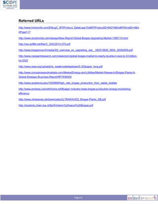 Page # 9
Referred URLs
http://www.hintoninfo.com/EN/ugC_MTIProduct_Detail.asp?hidMTIProductID=64274&hidMTIKindID=4&hi
dPage1=7
http://www.studymode.com/essays/New-Report-Global-Biogas-Upgrading-Market-1580110.html
http://vav.griffel.net/filer/C_SGC2013-270.pdf
http://www.biogasmax.fr/media/3t3_overview_on_upgrading_iset__062510600_0654_30092009.pdf
http://www.navigantresearch.com/newsroom/global-biogas-market-to-nearly-double-in-size-to-33-billion-
by-2022
http://www.iswa.org/uploads/tx_iswaknowledgebase/5-325paper_long.pdf
http://www.companiesandmarkets.com/Market/Energy-and-Utilities/Market-Research/Biogas-Plants-A-
Global-Strategic-Business-Report/RPT936505
http://www.academia.edu/1020899/High_rate_biogas_production_from_waste_textiles
http://www.endress.com/eh/home.nsf/#page/~industry-news-biogas-production-energy-monitoring-
efficiency
http://www.ultrawaves.de/downloads/ULTRAWAVES_Biogas-Plants_GB.pdf
http://students.chem.tue.nl/ifp24/Interim%20report%20Biogas.pdf
 