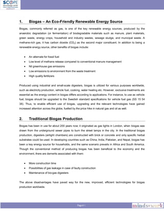 Page # 1
1. Biogas – An Eco-Friendly Renewable Energy Source
Biogas, commonly referred as gas, is one of the key renewable energy sources, produced by the
anaerobic degradation (or fermentation) of biodegradable materials such as manure, plant materials,
green waste, energy crops, household and industry wastes, sewage sludge, and municipal waste. A
methane-rich gas, it has carbon dioxide (CO2) as the second major constituent. In addition to being a
renewable energy source, other benefits of biogas include:
An alternate for fossil fuel
Low level of methane release compared to conventional manure management
Nil greenhouse gas emissions
Low emissions to environment from the waste treatment
High quality fertilizers
Produced using industrial and small-scale digesters, biogas is utilized for various purposes worldwide,
such as electricity production, vehicle fuel, cooking, water heating etc. However, exclusive treatments are
essential as the energy content in biogas differs according to applications. For instance, to use as vehicle
fuel, biogas should be upgraded to the Swedish standard specifications for vehicle fuel gas (SS 15 54
38). Thus, to enable efficient use of biogas, upgrading and the relevant technologies have gained
increased attention across the globe, fuelled by the price hike in natural gas and oil as well.
2. Traditional Biogas Production
Biogas has been in use for about 200 years now; it originated as gas lights in London, when biogas was
drawn from the underground sewer pipes to burn the street lamps in the city. In the traditional biogas
production, digesters (airtight chambers) are constructed with brick or concrete and only specific herbal
substrates could be used. In developing countries such as China, India, Pakistan, and Nepal, biogas has
been a key energy source for households, and the same scenario prevails in Africa and South America.
Though the conventional method of producing biogas has been beneficial to the economy and the
environment, there are demerits associated with them:
More construction time
Possibilities of gas leakage in case of faulty construction
Maintenance of bio-gas digesters
The above disadvantages have paved way for the new, improved, efficient technologies for biogas
production worldwide.
 