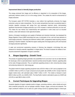 Page # 4
Improvement ideas to intensify biogas production
The energy produced from biogas and its efficiency is dependent on its composition of the biogas,
particularly methane content, as it is to the energy content. This creates the need for enhancement of
biogas production.
The European patent EP11157784 illustrates a new method that significantly enhances the biogas
production using iron oxide nanoparticles. The iron oxide nanoparticles have been successfully tested in
anerobic digestion processes with sludge from real wastewater treatment plants, demonstrating
significant improvements of biogas production (up to 70% increase in methane production) at a low cost.
This makes the new method very market-friendly with applications in other areas such as industrial
residues, urban solid residues or even agricultural wastes.
Kemira, a European manufacturer and supplier of fertilizers and industrial chemicals, has developed the
Biogas Digestion Product (BDP) technology that uses a combination of iron, acid and trace elements to
boost biogas production. Employing this treatment method, NSR, a progressive waste recycling company
operating in Southern Sweden, has lifted the organic loading rate of its biogas plant by 33% and improved
its biogas production significantly.
A water and environment engineering company in Germany has designed a technology that uses
ultrasound to intensify anaerobic degradation in biogas plants. The device increases the release of exo-
enzymes essential for degradation of organic substrates.
5. Biogas Upgrading – Growth Trend
The process of upgrading biogas generates new possibilities for its use since it can be an ideal alternate
for natural gas, which is used extensively in several countries across the globe. However, upgrading adds
to the costs of biogas production. Thus, an optimized upgrading process is vital, consuming less energy
and producing methane-rich, high energy gas.
The global market for biogas upgrading equipment was at $125.4 million in 2011 and is projected to rise
to $338.5 million by 2016 at a 5-year compound annual growth rate (CAGR) of 22%. Europe holds the
largest market share, with estimated sales of $92.7 million in 2011. The market is forecast to reach
$250.5 million by 2016, at a CAGR of 22%. The Asia-Pacific market is estimated to grow at a CAGR rate
of 22.8% to reach $83.9 million in 2016.
6. Current Techniques for Upgrading Biogas
Anaerobic digestion of organic materials results in biogas, comprising methane, carbon dioxide and some
other unwanted compounds, such as hydrogen sulphide, nitrogen, oxygen, ammonia and siloxanes. The
major constituent methane can be used as a green energy source by upgrading biogas to natural gas
 
