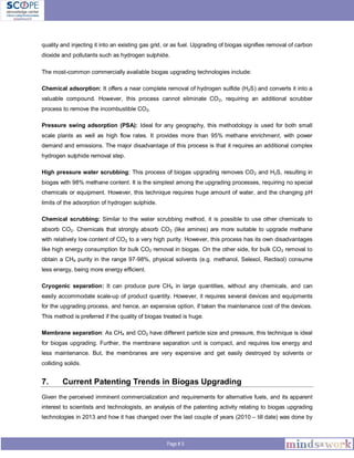 Page # 5
quality and injecting it into an existing gas grid, or as fuel. Upgrading of biogas signifies removal of carbon
dioxide and pollutants such as hydrogen sulphide.
The most-common commercially available biogas upgrading technologies include:
Chemical adsorption: It offers a near complete removal of hydrogen sulfide (H2S) and converts it into a
valuable compound. However, this process cannot eliminate CO2, requiring an additional scrubber
process to remove the incombustible CO2.
Pressure swing adsorption (PSA): Ideal for any geography, this methodology is used for both small
scale plants as well as high flow rates. It provides more than 95% methane enrichment, with power
demand and emissions. The major disadvantage of this process is that it requires an additional complex
hydrogen sulphide removal step.
High pressure water scrubbing: This process of biogas upgrading removes CO2 and H2S, resulting in
biogas with 98% methane content. It is the simplest among the upgrading processes, requiring no special
chemicals or equipment. However, this technique requires huge amount of water, and the changing pH
limits of the adsorption of hydrogen sulphide.
Chemical scrubbing: Similar to the water scrubbing method, it is possible to use other chemicals to
absorb CO2. Chemicals that strongly absorb CO2 (like amines) are more suitable to upgrade methane
with relatively low content of CO2 to a very high purity. However, this process has its own disadvantages
like high energy consumption for bulk CO2 removal in biogas. On the other side, for bulk CO2 removal to
obtain a CH4 purity in the range 97-98%, physical solvents (e.g. methanol, Selexol, Rectisol) consume
less energy, being more energy efficient.
Cryogenic separation: It can produce pure CH4 in large quantities, without any chemicals, and can
easily accommodate scale-up of product quantity. However, it requires several devices and equipments
for the upgrading process, and hence, an expensive option, if taken the maintenance cost of the devices.
This method is preferred if the quality of biogas treated is huge.
Membrane separation: As CH4 and CO2 have different particle size and pressure, this technique is ideal
for biogas upgrading. Further, the membrane separation unit is compact, and requires low energy and
less maintenance. But, the membranes are very expensive and get easily destroyed by solvents or
colliding solids.
7. Current Patenting Trends in Biogas Upgrading
Given the perceived imminent commercialization and requirements for alternative fuels, and its apparent
interest to scientists and technologists, an analysis of the patenting activity relating to biogas upgrading
technologies in 2013 and how it has changed over the last couple of years (2010 – till date) was done by
 
