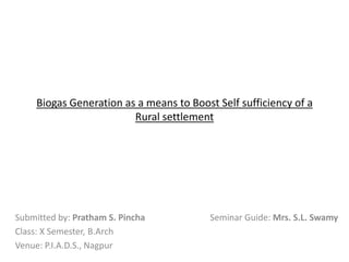 Biogas Generation as a means to Boost Self sufficiency of a
Rural settlement

Submitted by: Pratham S. Pincha
Class: X Semester, B.Arch
Venue: P.I.A.D.S., Nagpur

Seminar Guide: Mrs. S.L. Swamy

 