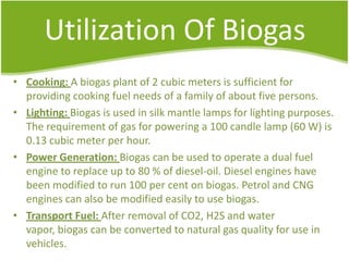 Utilization Of Biogas
• Cooking: A biogas plant of 2 cubic meters is sufficient for
providing cooking fuel needs of a family of about five persons.
• Lighting: Biogas is used in silk mantle lamps for lighting purposes.
The requirement of gas for powering a 100 candle lamp (60 W) is
0.13 cubic meter per hour.
• Power Generation: Biogas can be used to operate a dual fuel
engine to replace up to 80 % of diesel-oil. Diesel engines have
been modified to run 100 per cent on biogas. Petrol and CNG
engines can also be modified easily to use biogas.
• Transport Fuel: After removal of CO2, H2S and water
vapor, biogas can be converted to natural gas quality for use in
vehicles.

 