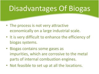 Disadvantages Of Biogas
• The process is not very attractive
economically on a large industrial scale.
• It is very difficult to enhance the efficiency of
biogas systems.
• Biogas contains some gases as
impurities, which are corrosive to the metal
parts of internal combustion engines.
• Not feasible to set up at all the locations.

 