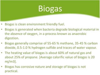 Biogas
• Biogas is clean environment friendly fuel.
• Biogas is generated when bacteria degrade biological material in
the absence of oxygen, in a process known as anaerobic
digestion.
• Biogas generally comprise of 55-65 % methane, 35-45 % carbon
dioxide, 0.5-1.0 % hydrogen sulfide and traces of water vapour.
• The heating value of biogas is about 60% of natural gas and
about 25% of propane. [Average calorific value of biogas is 20
mj/m3].
• Biogas has corrosive nature and storage of biogas is not
practical.

 