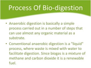 Process Of Bio-digestion
• Anaerobic digestion is basically a simple
process carried out in a number of steps that
can use almost any organic material as a
substrate.
• Conventional anaerobic digestion is a "liquid"
process, where waste is mixed with water to
facilitate digestion. Since biogas is a mixture of
methane and carbon dioxide it is a renewable
fuel.

 