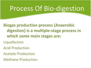 Process Of Bio-digestion
Biogas production process (Anaerobic
digestion) is a multiple-stage process in
which some main stages are:
Liquefaction
Acid Production
Acetate Production
Methane Production

 