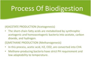 Process Of Biodigestion
(4)ACETATE PRODUCTION (Acetogenesis)
• The short-chain fatty acids are metabolized by synthrophic
acetogenic and homoacetogenic bacteria into acetate, carbon
dioxide, and hydrogen.
(5)METHANE PRODUCTION (Methanogenesis)
• In this process, acetic acid, H2, CO2, are converted into CH4.
• Methane-producing bacteria have strict PH requirement and
low adaptability to temperature.

 