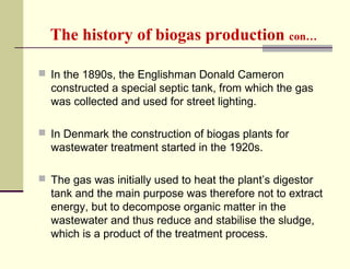 The history of biogas production con…
 In the 1890s, the Englishman Donald Cameron

constructed a special septic tank, from which the gas
was collected and used for street lighting.
 In Denmark the construction of biogas plants for

wastewater treatment started in the 1920s.
 The gas was initially used to heat the plant’s digestor

tank and the main purpose was therefore not to extract
energy, but to decompose organic matter in the
wastewater and thus reduce and stabilise the sludge,
which is a product of the treatment process.

 