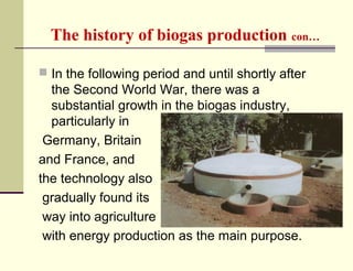 The history of biogas production con…
 In the following period and until shortly after

the Second World War, there was a
substantial growth in the biogas industry,
particularly in
Germany, Britain
and France, and
the technology also
gradually found its
way into agriculture
with energy production as the main purpose.

 