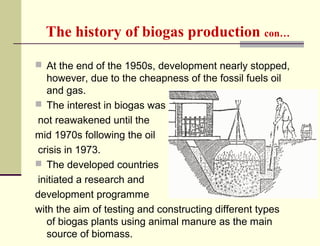 The history of biogas production con…
 At the end of the 1950s, development nearly stopped,

however, due to the cheapness of the fossil fuels oil
and gas.
 The interest in biogas was
not reawakened until the
mid 1970s following the oil
crisis in 1973.
 The developed countries
initiated a research and
development programme
with the aim of testing and constructing different types
of biogas plants using animal manure as the main
source of biomass.

 