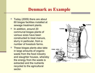 Denmark as Example
 Today (2009) there are about

60 biogas facilities installed at
sewage treatment plants.
 In addition, around 20
communal biogas plants of
various sizes have been
constructed to treat manure,
slurry in particular, from a
number of livestock farms.
 These biogas plants also take
in large amounts of organic
waste from the food industry
and slaughter houses, whereby
the energy from the waste is
extracted and the nutrients
recycled to the agricultural
sector.

 