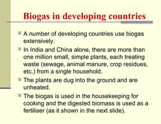 Biogas in developing countries
 A number of developing countries use biogas

extensively.
 In India and China alone, there are more than
one million small, simple plants, each treating
waste (sewage, animal manure, crop residues,
etc.) from a single household.
 The plants are dug into the ground and are
unheated.
 The biogas is used in the housekeeping for
cooking and the digested biomass is used as a
fertiliser (as it shown in the next slide).

 