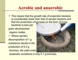 Aerobic and anaerobic
 This means that the growth rate of anaerobic bacteria

is considerably lower than that of aerobic bacteria and
that the production of biomass (in the form of living
bacteria) is less per
gram decomposed
organic matter.
 Where aerobic
decomposition of 1 g
substance results in the
production of 0.5 g
biomass, the yield under
anaerobic conditions is only 0.1 g biomass.

 