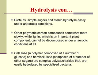 Hydrolysis con…
 Proteins, simple sugars and starch hydrolyse easily

under anaerobic conditions.
 Other polymeric carbon compounds somewhat more

slowly, while lignin, which is an important plant
component, cannot be decomposed under anaerobic
conditions at all.
 Cellulose (a polymer composed of a number of

glucose) and hemicellulose (composed of a number of
other sugars) are complex polysaccharides that, are
easily hydrolysed by specialised bacteria.

 