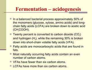 Fermentation – acidogenesis
 In a balanced bacterial process approximately 50% of

the monomers (glucose, xylose, amino acids) and longchain fatty acids (LCFA) are broken down to acetic acid
(CH3COOH).
 Twenty percent is converted to carbon dioxide (CO2)






and hydrogen (H2), while the remaining 30% is broken
down into short-chain volatile fatty acids (VFA).
Fatty acids are monocarboxylic acids that are found in
fats.
Most naturally occurring fatty acids contain an even
number of carbon atoms.
VFAs have fewer than six carbon atoms.
LCFAs have more than six carbon atoms.

 
