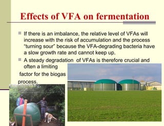 Effects of VFA on fermentation
 If there is an imbalance, the relative level of VFAs will

increase with the risk of accumulation and the process
“turning sour” because the VFA-degrading bacteria have
a slow growth rate and cannot keep up.
 A steady degradation of VFAs is therefore crucial and
often a limiting
factor for the biogas
process.

 