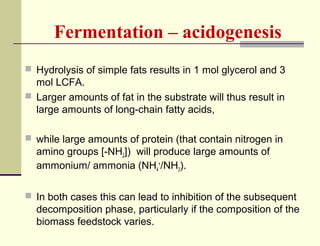 Fermentation – acidogenesis
 Hydrolysis of simple fats results in 1 mol glycerol and 3

mol LCFA.
 Larger amounts of fat in the substrate will thus result in
large amounts of long-chain fatty acids,
 while large amounts of protein (that contain nitrogen in

amino groups [-NH2]) will produce large amounts of
ammonium/ ammonia (NH4+/NH3).
 In both cases this can lead to inhibition of the subsequent

decomposition phase, particularly if the composition of the
biomass feedstock varies.

 