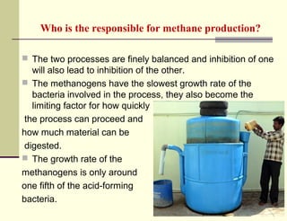 Who is the responsible for methane production?
 The two processes are finely balanced and inhibition of one

will also lead to inhibition of the other.
 The methanogens have the slowest growth rate of the
bacteria involved in the process, they also become the
limiting factor for how quickly
the process can proceed and
how much material can be
digested.
 The growth rate of the
methanogens is only around
one fifth of the acid-forming
bacteria.

 