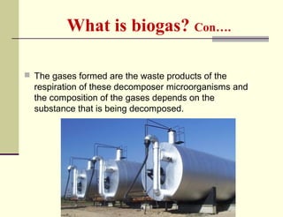 What is biogas? Con….
 The gases formed are the waste products of the

respiration of these decomposer microorganisms and
the composition of the gases depends on the
substance that is being decomposed.

 