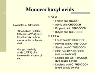 Monocarboxyl acids
 VFA


.Examples of fatty acids




•Short-chain (volatile)
fatty acids (VFA) have
less than six carbon
atoms in the molecule
chain.
•Long-chain fatty
acids (LCFA) often
have well in excess of
six.



Formic acid HCOOH
Acetic acid CH3COOH
Propionic acid C2H5COOH
Butyric acid C3H7COOH

 LCFA









Lauric acid C11H23COOH
Palmitic acid C15H31COOH
Stearic acid C17H35COOH
Oleic acid C17H33COOH
(one double bond)
Linoleic acid C17H31COOH
(two double bonds)
Linolenic acid C17H29COOH
(three double bonds)

 