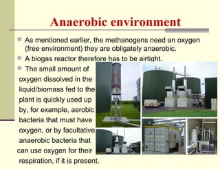 Anaerobic environment
 As mentioned earlier, the methanogens need an oxygen

(free environment) they are obligately anaerobic.
 A biogas reactor therefore has to be airtight.
 The small amount of
oxygen dissolved in the
liquid/biomass fed to the
plant is quickly used up
by, for example, aerobic
bacteria that must have
oxygen, or by facultative
anaerobic bacteria that
can use oxygen for their
respiration, if it is present.

 