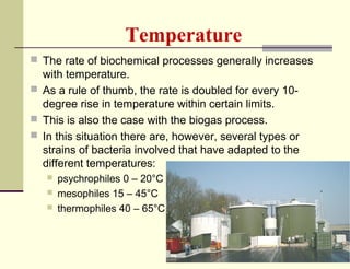 Temperature
 The rate of biochemical processes generally increases

with temperature.
 As a rule of thumb, the rate is doubled for every 10degree rise in temperature within certain limits.
 This is also the case with the biogas process.
 In this situation there are, however, several types or
strains of bacteria involved that have adapted to the
different temperatures:




psychrophiles 0 – 20°C
mesophiles 15 – 45°C
thermophiles 40 – 65°C

 