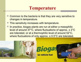 Temperature
 Common to the bacteria is that they are very sensitive to

changes in temperature.
 This sensitivity increases with temperature.
 In practice, biogas plants are run at either a mesophilic
level of around 37°C, where fluctuations of approx. ± 2°C
are tolerated, or at a thermophilic level of around 52°C,
where fluctuations of only approx. ± 0.5°C are tolerated.

 