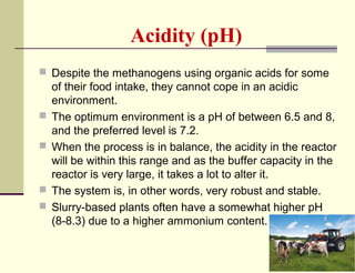 Acidity (pH)
 Despite the methanogens using organic acids for some







of their food intake, they cannot cope in an acidic
environment.
The optimum environment is a pH of between 6.5 and 8,
and the preferred level is 7.2.
When the process is in balance, the acidity in the reactor
will be within this range and as the buffer capacity in the
reactor is very large, it takes a lot to alter it.
The system is, in other words, very robust and stable.
Slurry-based plants often have a somewhat higher pH
(8-8.3) due to a higher ammonium content.

 