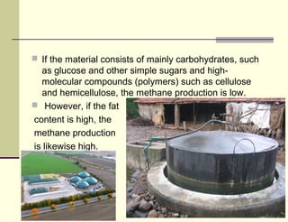  If the material consists of mainly carbohydrates, such

as glucose and other simple sugars and highmolecular compounds (polymers) such as cellulose
and hemicellulose, the methane production is low.
 However, if the fat
content is high, the
methane production
is likewise high.

 