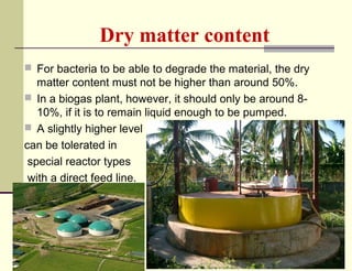 Dry matter content
 For bacteria to be able to degrade the material, the dry

matter content must not be higher than around 50%.
 In a biogas plant, however, it should only be around 810%, if it is to remain liquid enough to be pumped.
 A slightly higher level
can be tolerated in
special reactor types
with a direct feed line.

 