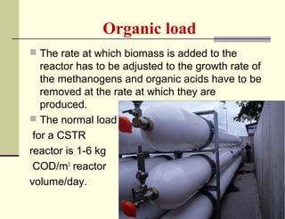 Organic load
 The rate at which biomass is added to the

reactor has to be adjusted to the growth rate of
the methanogens and organic acids have to be
removed at the rate at which they are
produced.
 The normal load
for a CSTR
reactor is 1-6 kg
COD/m3 reactor
volume/day.

 