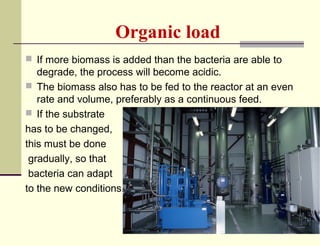 Organic load
 If more biomass is added than the bacteria are able to

degrade, the process will become acidic.
 The biomass also has to be fed to the reactor at an even
rate and volume, preferably as a continuous feed.
 If the substrate
has to be changed,
this must be done
gradually, so that
bacteria can adapt
to the new conditions.

 