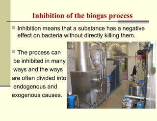 Inhibition of the biogas process
 Inhibition means that a substance has a negative

effect on bacteria without directly killing them.
 The process can

be inhibited in many
ways and the ways
are often divided into
endogenous and
exogenous causes.

 