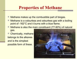 Properties of Methane
 Methane makes up the combustible part of biogas.
 Methane is a colourless and odourless gas with a boiling

point of -162°C and it burns with a blue flame.
 Methane is also the main constituent (77-90%) of natural
gas.
 Chemically, methane
belongs to the alkanes
and is the simplest
possible form of these.

 