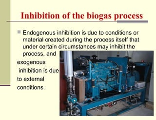 Inhibition of the biogas process
 Endogenous inhibition is due to conditions or

material created during the process itself that
under certain circumstances may inhibit the
process, and
exogenous
inhibition is due
to external
conditions.

 