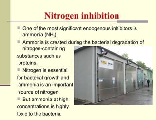 Nitrogen inhibition
 One of the most significant endogenous inhibitors is

ammonia (NH3).
 Ammonia is created during the bacterial degradation of

nitrogen-containing
substances such as
proteins.
 Nitrogen is essential
for bacterial growth and
ammonia is an important
source of nitrogen.
 But ammonia at high
concentrations is highly
toxic to the bacteria.

 