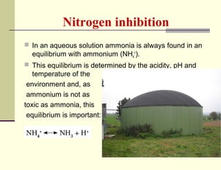 Nitrogen inhibition
 In an aqueous solution ammonia is always found in an

equilibrium with ammonium (NH4+).
 This equilibrium is determined by the acidity, pH and

temperature of the
environment and, as
ammonium is not as
toxic as ammonia, this
equilibrium is important:

 