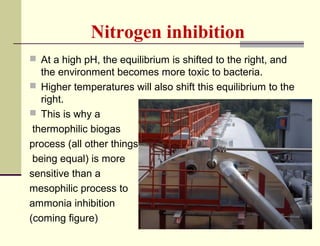 Nitrogen inhibition
 At a high pH, the equilibrium is shifted to the right, and

the environment becomes more toxic to bacteria.
 Higher temperatures will also shift this equilibrium to the
right.
 This is why a
thermophilic biogas
process (all other things
being equal) is more
sensitive than a
mesophilic process to
ammonia inhibition
(coming figure)

 