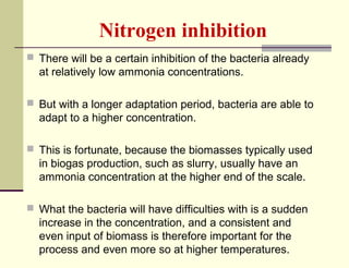 Nitrogen inhibition
 There will be a certain inhibition of the bacteria already

at relatively low ammonia concentrations.
 But with a longer adaptation period, bacteria are able to

adapt to a higher concentration.
 This is fortunate, because the biomasses typically used

in biogas production, such as slurry, usually have an
ammonia concentration at the higher end of the scale.
 What the bacteria will have difficulties with is a sudden

increase in the concentration, and a consistent and
even input of biomass is therefore important for the
process and even more so at higher temperatures.

 