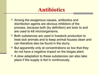 Antibiotics
 Among the exogenous causes, antibiotics and

disinfection agents are obvious inhibitors of the
process, because both (by definition) are toxic to and
are used to kill microorganisms.
 Both substances are used in livestock production to
treat sick animals and to keep animal houses clean and
can therefore also be found in the slurry.
 But apparently only at concentrations so low that they
do not have a negative impact on the biogas plant.
 A slow adaptation to these substances can also take
place if the supply is fed in continuously.

 