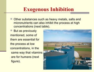 Exogenous Inhibition
 Other substances such as heavy metals, salts and

micronutrients can also inhibit the process at high
concentrations (next table).
 But as previously
mentioned, some of
them are essential for
the process at low
concentrations, in the
same way that vitamins
are for humans (next
figure).

 