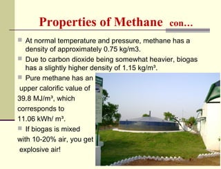 Properties of Methane

con…

 At normal temperature and pressure, methane has a

density of approximately 0.75 kg/m3.
 Due to carbon dioxide being somewhat heavier, biogas
has a slightly higher density of 1.15 kg/m³.
 Pure methane has an
upper calorific value of
39.8 MJ/m³, which
corresponds to
11.06 kWh/ m³.
 If biogas is mixed
with 10-20% air, you get
explosive air!

 